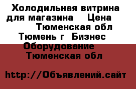 Холодильная витрина для магазина. › Цена ­ 10 000 - Тюменская обл., Тюмень г. Бизнес » Оборудование   . Тюменская обл.